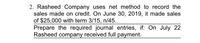 2. Rasheed Company uses net method to record the
sales made on credit. On June 30, 2019, it made sales
of $25,000 with term 3/15, n/45.
Prepare the required journal entries, if: On July 22
Rasheed company received full payment.
