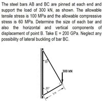 The steel bars AB and BC are pinned at each end and
support the load of 300 kN, as shown. The allowable
tensile stress is 100 MPa and the allowable compressive
stress is 60 MPa. Determine the size of each bar and
also the horizontal and vertical components of
displacement of point B. Take E = 200 GPa. Neglect any
possibility of lateral buckling of bar BC.
30
300 kN
60°
3m
