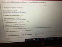 Given a normal distribution with μ = 100 and o= 10, complete parts (a) through (d).
a. What is the probability that X > 95?
The probability that X > 95 is
(Round to four decimal places as needed.)
b. What is the probability that X < 80?
The probability that X < 80 is
(Round to four decimal places as needed.)
c. What is the probability that X <90 or X> 125?
The probability that X <90 or X > 125 is
(Round to four decimal places as needed.)
d. 99% of the values are between what two X-values (symmetrically distributed around the mean)?
99% of the values are greater than and less than
Get more help -
View instructor tip
Help me solve this
hp
Type here to search
79°F