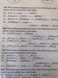 3.58 Write balanced equations for each of the following by insert-
ing the correct coefficients in the blanks:
(a) Cu(s) + Sg(s)
_Cu,S(s)
>
(b) _P,O10(s) + _H,O(I)
_H;PO4(1)
>
(c) B,O3(s) + _N2OH(aq) –→ _Na3BO3(aq) +_H,O(I)
(d) _CH;NH,(g) + _02(g)
_CO2(g) + _H,O(g) + _N2(g)
3.59 Write balanced equations for each of the following by insert-
ing the correct coefficients in the blanks:
(a) _Cu(NO3)2(aq) + _KOH(aq)
_Cu(OH)2(s) + _
_H3(BO3(s) + _HC1(g)
KNO3(aq)
(b) _BC13(g) + _H,O(I)
(c)_CaSiO3(s) +_HF(g)
SiF (g) +_CaF2(s) +
→_H,C,04(aq) +_NH3(g)
H,O(1)
(d) _(CN)2 (8) +_H,O(1)
>
3.60 Write balanced equations for each of the following by insert-
ing the correct coefficients in the blanks:
(a) SO2(g) + _O2(g)
(b) _Sc,O3(s) +
(c)_H;PO,(aq) +_NaOH(aq) –
_SO3(8)
Sc(OH)3(s)
>
H,O(I)
(d) _C,H10O5(s)+_0>(g)
Na,HPO4(aq) + H,O()
_CO2(g)+ _H,0(g)
3.61 Write balanced equations for each of the following by insert-
ing the correct coefficients in the blanks:
(a) As4S6(s) + 02(g) →AS4O6(s) + _SO2(g)
(b)
>
Caa(POh(s) +
SiOa(s) +
C(S)
