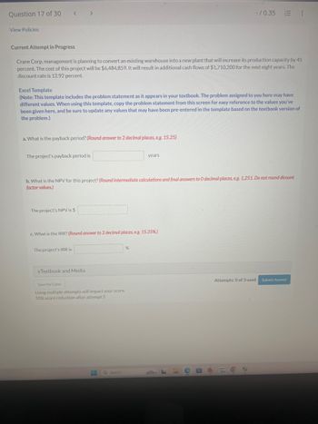 Question 17 of 30 < >
View Policies
-/0.35 :
Current Attempt in Progress
Crane Corp. management is planning to convert an existing warehouse into a new plant that will increase its production capacity by 45
percent. The cost of this project will be $6,484,859. It will result in additional cash flows of $1,710,200 for the next eight years. The
discount rate is 12.92 percent.
Excel Template
(Note: This template includes the problem statement as it appears in your textbook. The problem assigned to you here may have
different values. When using this template, copy the problem statement from this screen for easy reference to the values you've
been given here, and be sure to update any values that may have been pre-entered in the template based on the textbook version of
the problem.)
a. What is the payback period? (Round answer to 2 decimal places, e.g. 15.25)
The project's payback period is
years
b. What is the NPV for this project? (Round intermediate calculations and final answers to O decimal places, e.g. 1,251. Do not round dicount
factor values.)
The project's NPV is $
c. What is the IRR? (Round answer to 2 decimal places, e.g. 15.25%.)
The project's IRR is
%
eTextbook and Media
Save for Later
Using multiple attempts will impact your score.
20% score reduction after attempt 2
Q Search
Attempts: 0 of 3 used Submit Answer