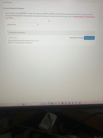 View Policies
Current Attempt in Progress
Nancy Jackson has $185,000 to invest. She wants to be able to withdraw $17,020 every year forever without using up any of her
principal. What interest rate would her investment have to earn in order for her to be able to do so? (Round answer to 2 decimal places,
e.g. 15.25.)
Interest rate
eTextbook and Media
%
Save for Later
Using multiple attempts will impact your score.
20% score reduction after attempt 2
Search
ما
Attempts: 0 of 3 used Submit Answer