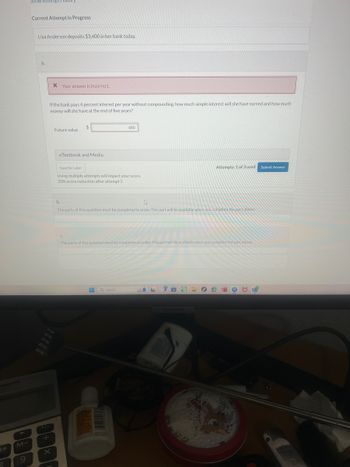 1+
M-
9
Show Atten
Current Attempt in Progress
Lisa Anderson deposits $3,400 in her bank today.
a.
* Your answer is incorrect.
If the bank pays 4 percent interest per year without compounding, how much simple interest will she have earned and how much
money will she have at the end of five years?
$
Future value
eTextbook and Media
680
Save for Later
Using multiple attempts will impact your score.
20% score reduction after attempt 2
b.
Attempts: 1 of 3 used Submit Answer
The parts of this question must be completed in order. This part will be available when you complete the part above.
C.
The parts of this question must be completed in order. This part will be available when you complete the part above.
Q Search
SAMSUNG