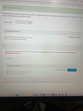 Your answer is correct.
7/0.2 E
If the bank pays 4 percent interest per year without compounding, how much simple interest will she have earned and how much
money will she have at the end of five years?
$
Future value
eTextbook and Media
4080
Using multiple attempts will impact your score.
20% score reduction after attempt 2
b.
Attempts: 2 of 3 used
How much money will she have in five years if the bank pays compound interest with annual compounding? (Round answers to 2
decimal places, e.g. 52.75.)
Future value
C.
$
eTextbook and Media
Save for Later
Using multiple attempts will impact your score.
20% score reduction after attempt 2
Attempts: 0 of 3 used
Submit Answer
The parts of this question must be completed in order. This part will be available when you complete the part above.
Search
SAMBUNG