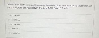 Calculate the Gibbs free energy of the reaction from mixing 50 mL each of 0.50 M Ag*(aq) solution and
1 M of NaCl(aq) to form AgCl(s) at 25°. The Ksp of AgCl is 6.0 x 10-11 at 25 °C.
-53.2 kJ/mol
O-63.5 kJ/mol
+63.5 kJ/mol
-48.6 kJ/mol
+53.2 kJ/mol