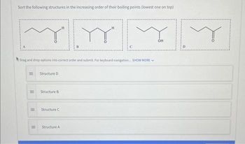 Sort the following structures in the increasing order of their boiling points (lowest one on top)
Drag and drop options into correct order and submit. For keyboard navigation.... SHOW MORE
|||
III
III
=
III
E
Structure D
Structure B
Structure C
Structure A
OH