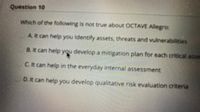 Question 10
Which of the following is not true about OCTAVE Allegro:
AR can help you Identify assets, threats and vulnerabilities
B. t can help you develop a mitigation plan for each critical asse
CR can help in the everyday internal assessment
D.It can help you develop qualitative risk evaluation criteria
