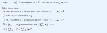 Let {V₁, . . . , Vk} be an orthogonal set in R”. Which of the following are true?
Select one or more:
✔ The rank of the n x k matrix with column vectors {V₁, ..., Vk} is k
□ d(vi, Vj)
The rank of the n x k matrix with column vectors {v₁, ..., vk} is n
If {V₁,..., V} is orthonormal, then ||
₁ v₁||² = k
Ο ||Σ= || = Σ=1||v||2
-
1 for every i + j
i=1