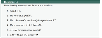 Theorem 5.4.3
The following are equivalent for an m × n matrix A:
1. rank A = n.
2. The rows of A span R".
3. The columns of A are linearly independent in R™.
4. The nxn matrix AT A is invertible.
5. CA In for some nxm matrix C.
= =
6. If Ax=0, x in R", then x = 0.