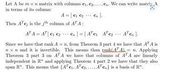 Let A be m x n matrix with columns C₁, C₂, .
in terms of its column:
Cn ].
A = [C₁ C₂
Then A¹c, is the jth column of ATA :
Cn. We can write matrix A
O
AT A = AT [ C₁ C2
C1
Cn] =[ATC₁ ATC₂
AT cn].
=
Since we have that rank A = n, from Theorem 3 part 4 we have that ATA is
nx n and it is invertible. This means than rank(ATA). = n. Applying
Theorem 3 part 3 on ATA we have that columns of ATA are linearly
independent in R" and applying Theorem 4 part 2 we have that they also
span R". This means that {ATc₁, ATC2, ..., AT cn} is a basis of R".