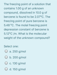 The freezing point of a solution that
contains 1.00 g of an unknown
compound, dissolved in 10.0 g of
benzene is found to be 2.07°C. The
freezing point of pure benzene is
5.48 °C. The molal freezing point
depression constant of benzene is
5.12°C /m. What is the molecular
weight of the unknown compound?
