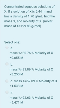 Concentrated aqueous solutions of
X. If a solution of X is 5.44 m and
has a density of 1.70 g/mL, find the
mass %, and molarity of X. (molar
mass of X-199.88 g/mol)
Select one:
а.
mass %=30.76 % Molarity of X
=0.055 M
b.
mass %=91.09 % Molarity of X
=3.250 M
c. mass %=52.09 % Molarity of X
=1.533 M
d.
mass %=22.63 % Molarity of X
=5.471 M
