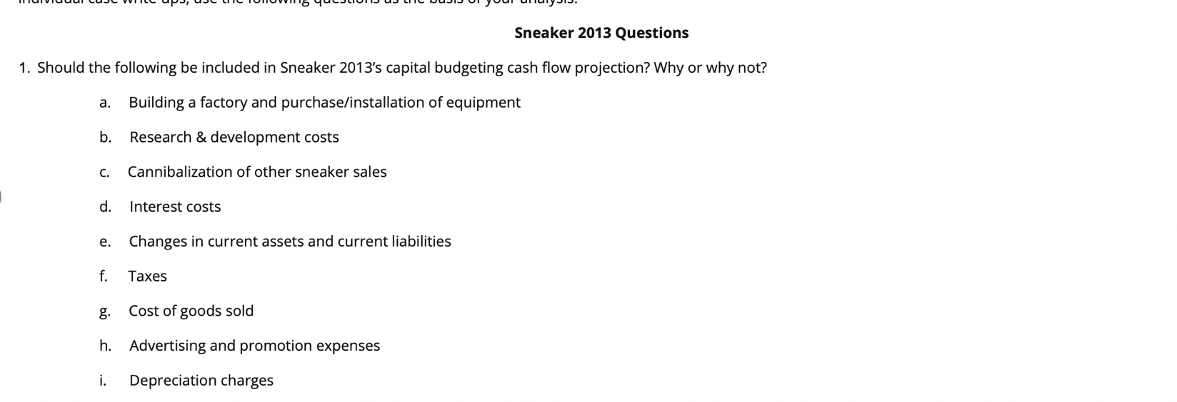 "yoar ananyPIP,
Sneaker 2013 Questions
1. Should the following be included in Sneaker 2013's capital budgeting cash flow projection? Why or why not?
Building a factory and purchase/installation of equipment
а.
Research & development costs
b.
Cannibalization of other sneaker sales
с.
d.
Interest costs
Changes in current assets and current liabilities
е.
f
Таxes
Cost of goods sold
Advertising and promotion expenses
h.
i.
Depreciation charges
