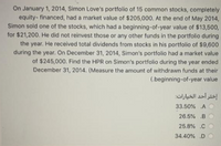 On January 1, 2014, Simon Love's portfolio of 15 common stocks, completely
equity- financed, had a market value of $205,000. At the end of May 2014,
Simon sold one of the stocks, which had a beginning-of-year value of $13,500,
for $21,200. He did not reinvest those or any other funds in the portfolio during
the year. He received total dividends from stocks in his portfolio of $9,600
during the year. On December 31, 2014, Simon's portfolio had a market value
of $245,000. Find the HPR on Simon's portfolio during the year ended
December 31, 2014. (Measure the amount of withdrawn funds at their
(.beginning-of-year value
إختر أحد الخبارات
33.50% A
26.5% B
25.8% .CO
34.40% D
