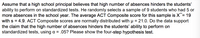 Assume that a high school principal believes that high number of absences hinders the students'
ability to perform on standardized tests. He randomly selects a sample of 9 students who had 5 or
more absences in the school year. The average ACT Composite score for this sample is X = 19
with s = 4.9. ACT Composite scores are normally distributed with u = 21.0. Do the data support
the claim that the high number of absences hinders the students' ability to perform on
standardized tests, using a = .05? Please show the four-step hypothesis test.
%3D
