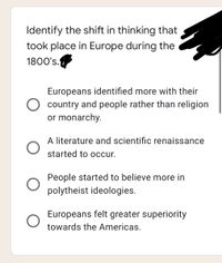 Identify the shift in thinking that
took place in Europe during the
1800's.
Europeans identified more with their
country and people rather than religion
or monarchy.
A literature and scientific renaissance
started to occur.
People started to believe more in
polytheist ideologies.
Europeans felt greater superiority
towards the Americas.
