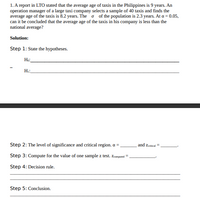 1. A report in LTO stated that the average age of taxis in the Philippines is 9 years. An
operation manager of a large taxi company selects a sample of 40 taxis and finds the
average age of the taxis is 8.2 years. The o of the population is 2.3 years. At a = 0.05,
can it be concluded that the average age of the taxis in his company is less than the
national average?
Solution:
Step 1: State the hypotheses.
Ho:
H::
Step 2: The level of significance and critical region. a =
and zcritical =
Step 3: Compute for the value of one sample z test. Zcomputed
Step 4: Decision rule.
Step 5: Conclusion.
