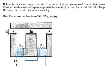 Q.3. In the following magnetic circuit, it is assumed that the core material is perfect (μ, =co).
Cross sectional areas are all square shape with the same depth all over the circuit. Current is 4amp.
Determine the flux density in the middle leg.
Hint: The answer is a function of N1, N2, g, and μo
6.D
B
N₁
2a
N₂
a