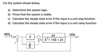 For the system shown below,
a) Determine the system type.
b) Prove that the system is stable.
c) Calculate the steady state error if the input is a unit step function.
d) Calculate the steady state error if the input is a unit ramp function.
C(S)
R(S) +
5
SA
24
+ S²+ 10S + 24