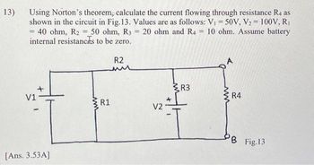 13)
Using Norton's theorem, calculate the current flowing through resistance R4 as
shown in the circuit in Fig. 13. Values are as follows: V₁ = 50V, V₂ = 100V, R₁
= 40 ohm, R2 = 50 ohm, R3 = 20 ohm and R4 = 10 ohm. Assume battery
internal resistances to be zero.
V1
+
-
[Ans. 3.53A]
R1
R2
V2
I
R3
R4
PB Fig.13