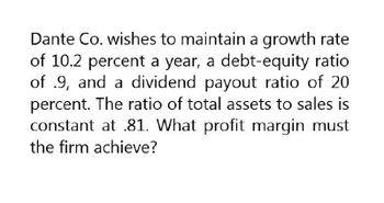 Dante Co. wishes to maintain a growth rate
of 10.2 percent a year, a debt-equity ratio
of .9, and a dividend payout ratio of 20
percent. The ratio of total assets to sales is
constant at .81. What profit margin must
the firm achieve?