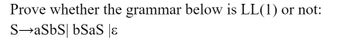 **Prove whether the grammar below is LL(1) or not:**

S → aSbS | bSaS | ε

---

### Analysis:

To determine whether the given grammar is LL(1), we need to analyze the **FIRST** and **FOLLOW** sets for each non-terminal, specifically focusing on the non-terminal `S`.

#### Steps to Determine if the Grammar is LL(1):

1. **Calculate the FIRST set** for each production:
   - FIRST(aSbS) = {a}
   - FIRST(bSaS) = {b}
   - FIRST(ε) = {ε}

2. **Calculate the FOLLOW set** for `S`:
   - Since `S` can derive ε, everything that follows `S` in any production must be in FOLLOW(S). Depending on the grammar in which `S` is used, this could be any symbol.

3. **Check for LL(1) conditions:**
   - For a grammar to be LL(1), the FIRST sets of different productions concerning a single non-terminal must be disjoint.
   - Check if there is any intersection between the different FIRST sets.
   - Also, check if ε is in FIRST(S), then FIRST(S) ∩ FOLLOW(S) must be empty.

#### Conclusion:

After determining the FIRST and FOLLOW sets, if they meet the LL(1) conditions (no intersection between FIRST sets of alternate productions for a single non-terminal and ε conditions as described), the grammar qualifies as LL(1). Otherwise, it does not.