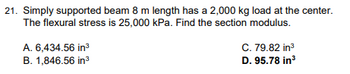 21. Simply supported beam 8 m length has a 2,000 kg load at the center.
The flexural stress is 25,000 kPa. Find the section modulus.
A. 6,434.56 in³
B. 1,846.56 in³
C. 79.82 in³
D. 95.78 in³