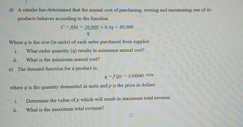 d) A retailer has determined that the annual cost of purchasing, owning and maintaining one of its
products behaves according to the function.
C= f(h) = 20,000 + 0.5q + 80,000
q
Where q is the size (in units) of each order purchased from supplier
i.
What order quantity (q) results in minimum annual cost?
ii. What is the minimum annual cost?
e) The demand function for a product is;
q=f(p) 35000 -0.05p
where q is the quantity demanded in units and p is the price in dollars
i.
11.
Determine the value of p which will result in maximum total revenue
What is the maximum total revenue?