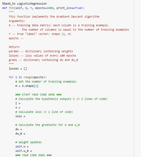 ```python
%%add_to_LogisticRegression
def fit(self, X, Y, epochs=1000, print_loss=True):
    """
    This function implements the Gradient Descent Algorithm
    Arguments:
    X -- training data matrix: each column is a training example.
        The number of columns is equal to the number of training examples
    Y -- true "label" vector: shape (1, m)
    epochs -- 

    Return:
    params -- dictionary containing weights
    losses -- loss values of every 100 epochs
    grads -- dictionary containing dw and dw_0
    """
    losses = []

    for i in range(epochs):
        # Get the number of training examples
        m = X.shape[1]

        ### START YOUR CODE HERE ###
        # Calculate the hypothesis outputs A (≈ 2 lines of code)
        Z =
        A = 
        # Calculate loss (≈ 1 line of code)
        loss = 

        # Calculate the gradients for W and w_0
        dw = 
        dw_0 = 

        # Weight updates
        self.W = 
        self.w_0 = 
        ### YOUR CODE ENDS ###
```

This code snippet belongs to a Python class method intended to implement gradient descent for logistic regression. Here is a detailed explanation:

- **Function Definition**: The `fit` function is defined within a class, likely `LogisticRegression`. It accepts training data `X` and labels `Y`, along with optional parameters `epochs` and `print_loss`.

- **Arguments**:
  - `X`: A matrix where each column represents a training example. The number of columns matches the number of training examples.
  - `Y`: A vector containing the true labels for the training data. It has a shape of (1, m).
  - `epochs`: Specifies the number of iterations for the gradient descent.

- **Returns**:
  - `params`: A dictionary of weight parameters.
  - `losses`: Captures the loss value every 100 epochs for evaluation purposes.
  - `grads`: A dictionary containing the gradients `dw` and `dw_0`.

- **Core Logic**:
  - The code runs a loop over the specified number of `epochs`.
  - It calculates the number of training examples `m` from the shape of `X`.
  - A placeholder is left for calculating the hypothesis outputs `A`, loss, and