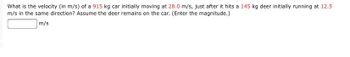 What is the velocity (in m/s) of a 915 kg car initially moving at 28.0 m/s, just after it hits a 145 kg deer initially running at 12.5
m/s in the same direction? Assume the deer remains on the car. (Enter the magnitude.)
m/s