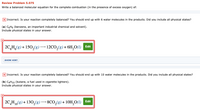 Review Problem 5.075
Write a balanced molecular equation for the complete combustion (in the presence of excess oxygen) of:
X Incorrect. Is your reaction completely balanced? You should end up with 6 water molecules in the products. Did you include all physical states?
(a) C6H6 (benzene, an important industrial chemical and solvent).
Include physical states in your answer.
2C,H(8) + 150,(8) –– 12CO,(8) + 6H,0(1) Edit
SHOW HINT
Incorrect. Is your reaction completely balanced? You should end up with 10 water molecules in the products. Did you include all physical states?
(b) C4H10 (butane, a fuel used in cigarette lighters).
Include physical states in your answer.
Edit
2C,H1,(8)+ 130,(8)–8CO,(8)+ 10H,O(1)
