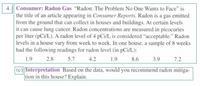 4. Consumer: Radon Gas "Radon: The Problem No One Wants to Face" is
the title of an article appearing in Consumer Reports. Radon is a gas emitted
from the ground that can collect in houses and buildings. At certain levels
it can cause lung cancer. Radon concentrations are measured in picocuries
per liter (pCi/L). A radon level of 4 pCi/L is considered "acceptable." Radon
levels in a house vary from week to week. In one house, a sample of 8 weeks
had the following readings for radon level (in pCi/L):
1.9
2.8
5.7
4.2
1.9
8.6
3.9
7.2
(c) Interpretation Based on the data, would you recommend radon mitiga-
tion in this house? Explain.
