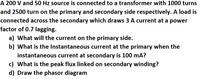 A 200 V and 50 Hz source is connected to a transformer with 1000 turns
and 2500 turn on the primary and secondary side respectively. A load is
connected across the secondary which draws 3 A current at a power
factor of 0.7 lagging.
a) What will the current on the primary side.
b) What is the Instantaneous current at the primary when the
instantaneous current at secondary is 100 mA?
c) What is the peak flux linked on secondary winding?
d) Draw the phasor diagram
