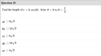 Question 10
Find the length ofr = 6 sec(0) from 0 = 0 to 0 =
3
a) 09/3
b) О 12/3
c) O 6/3
d) O 18/3
e) O4/3
