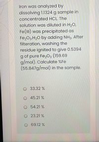 Iron was analyzed by
dissolving 1.1324 g sample in
concentrated HCL. The
solution was diluted in H2O,
Fe(lII) was precipitated as
Fe203.H2O by adding NH3. After
filteration, washing the
residue ignited to give 0.5394
g of pure Fe,03 (159.69
g/mol). Calculate %Fe
(55.847g/mol) in the sample.
O 33.32 %
O 45.21 %
O 54.21 %
O 23.21 %
O 69.12 %
