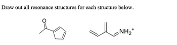 **Title:** Understanding Resonance Structures in Organic Chemistry

**Introduction:**
In this section, we will explore the concept of resonance structures with example compounds. Resonance structures are ways to represent molecules that cannot be accurately depicted with a single Lewis structure.

**Example Compounds:**

1. **Furan-2-one Structure:**
   - The first structure is a furan-2-one derivative.
   - The molecule contains a five-membered ring with a double bond and a carbonyl group (C=O).
   - The carbonyl oxygen is likely to participate in resonance by delocalizing the π-electrons.

2. **Propenylammonium Ion Structure:**
   - The second structure is a propenylammonium ion.
   - It consists of a carbon chain with alternating double bonds, ending with an ammonium group (NH₂⁺).
   - The location of the double bonds and the positive charge suggests possible resonance structures involving the delocalization of π-electrons and the positive charge.

**Explanation of Resonance Structures:**
For each example, you would need to draw all possible resonance structures that depict the delocalization of electrons. These structures help in understanding the molecule's stability, reactivity, and chemical behavior.

**Summary:**
Understanding resonance is crucial for grasping the dynamic nature of molecules and their electron distributions. By drawing multiple resonance structures, we can better visualize these phenomena.