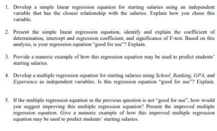 1. Develop a simple linear regression equation for starting salaries using an independent
variable that has the closest relationship with the salaries. Explain how you chose this
variable.
2. Present the simple lincar regression equation, identify and explain the cocfficient of
determination, intercept and regression coefficient, and significance of F-test. Based on this
analysis, is your regression equation "good for use"? Explain.
3. Provide a numeric example of how this regression equation may be used to predict students
starting salaries.
4. Develop a multiple regression equation for starting salaries using School Ranking, GPA, and
Experience as independent variables. Is this regression equation "good for use? Explain.
5. If the multiple regression equation in the previous question is not "good for use", how would
you suggest improving this multiple regression equation? Present the improved multiple
regression equation. Give a numeric example of how this improved multiple regression
equation may be used to predict students' starting salaries.
