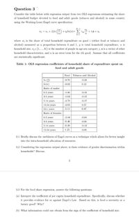 Question 3
Consider the table below with regression output from two OLS regressions estimating the share
of household budget devoted to food and adult goods (tobacco and alcohol) in some country
using the Working-Leser Engel curve specification:
K-1
w; = a; + B,ln () + niln(n)+ E Vik
+ T;z + ui
k=1
where w; is the share of total household expenditure on good i (either food or tobacco and
alcohol) measured as a proportion between 0 and 1, y is total household expenditure, n is
household size, n; e {1, .., K} is the number of people in age-sex category j, z is a vector of other
household characteristics, and u is an error term for the ith good. Assume that all coefficients
are statistically significant.
Table 1: OLS regression coefficients of household share of expenditure spent on
food and adult goods
Food
Tobacco and Alcohol
In (4)
-0.70
-0.33
In(n)
-0.02
0.12
Ratio of males:
0-2 years
-1.46
-0.42
3-4 years
-1.63
-0.12
5-14 years
-4.78
-0.17
15-54 years
-4.63
0.57
55+ years
-5.11
0.87
Ratio of females:
0-2 years
-2.44
-0.04
3-4 years
-0.46
-0.01
5-14 years
-0.38
-0.13
15-54 years
1.25
-0.01
3.1 Briefly discuss the usefulness of Engel curves as a technique which allows for better insight
into the intra-household allocation of resources.
3.2 Considering the regression output above, is there evidence of gender discrimination within
households? Discuss.
3
3.3 For the food share regression, answer the following questions:
(a) Interpret the coefficient of per capita household expenditure. Specifically, discuss whether
it provides evidence for or against Engel's Law. Based on this, is food a necessity or a
luxury good? Why?
(b) What information could one obtain from the sign of the coefficient of household size:
