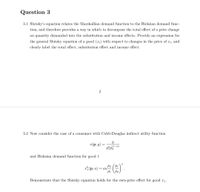 Question 3
3.1 Slutsky's equation relates the Marshallian demand function to the Hicksian demand func-
tion, and therefore provides a way in which to decompose the total effect of a price change
on quantity demanded into the substitution and income effects. Provide an expression for
the general Slutsky equation of a good (x;) with respect to changes in the price of x;, and
clearly label the total effect, substitution effect and income effect.
3.2 Now consider the case of a consumer with Cobb-Douglas indirect utility function
v(р, у)
(1-a)
and Hicksian demand function for good 1
* (p, u)
P2 ( Pi
= au
Pi
P2
Demonstrate that the Slutsky equation holds for the own-price effect for good r1-
