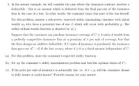 3. In the second example, we will consider the case where the insurance contract involves a
deductible this is an amount which is deducted from the final pay-out of the insurance
firm in the case of a loss. In other words, the consumer bears this part of the loss herself.
For this problem, assume a risk-averse, expected utility maximizing consumer with initial
wealth wo who faces a potential loss of size L which will occur with probability p. Her
utility-of-final-wealth function is denoted by u(.).
Suppose that the consumer can purchase insurance coverage of C > 0 units of wealth from
a perfectly competitive insurance firm at a premium of 7 per unit of coverage, but that
the firm charges an additive deductible: if C units of insurance is purchased, the insurance
firm pays out (C – d) if the loss occurs, where d 20 is a fixed amount independent of C.
(a). For this problem, state the consumer's expected utility function.
(b). Set up the consumer's utility maximization problem and find the optimal choice of C*.
(c). If the price per unit of insurance is actuarially fair, i.e. if T = p, will the consumer choose
to fully insure or under-insure? Provide reasons for your answer
