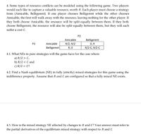 4. Some types of resource conflicts can be modeled using the following game. Two players
would each like to capture a valuable resource, worth R. Each player must choose a strategy
from {Amicable, Belligerent}. If one player chooses Belligerent while the other chooses
Amicable, the first will walk away with the resource, leaving nothing for the other player. If
they both choose Amicable, the resource will be split equally between them. If they both
choose Belligerent, the resource will also be split equally between them, but they will each
suffer a cost C.
P2
Amicable
Belligerent
0, R
R/2-C, R/2-C
P1
Amicable
R/2, R/2
Belligerent
R, 0
4.1. What NEs in pure strategies will the game have for the case where
a) R/2 > C,
b) R/2 < C and
c) R/2 = C?
4.2. Find a Nash equilibrium (NE) in fully (strictly) mixed strategies for this game using the
indifference property. Assume that R and C are configured so that a fully mixed NE exists.
4.3. How is the mixed strategy NE affected by changes to R and C? Your answer must refer to
the partial derivatives of the equilibrium mixed strategy with respect to R and C.
