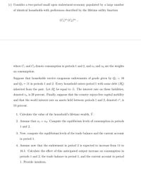 (c) Consider a two-period small open endowment-economy populated by a large number
of identical households with preferences described by the lifetime utility function
(C1)*" (C2)2
whe
C1 and C2 denote consumption in periods 1 and 2, and a1 and az are the weights
on consumption.
Suppose that households receive exogenous endowments of goods given by Q1 = 10
and Q2 = 11 in periods 1 and 2. Every household enters period 1 with some debt (B5)
inherited from the past. Let B be equal to -5. The interest rate on these liabilities,
denoted ro, is 20 percent. Finally, suppose that the country enjoys free capital mobility
and that the world interest rate on assets held between periods 1 and 2, denoted r*, is
10 percent.
1. Calculate the value of the household's lifetime wealth, Ý.
2. Assume that a1 = a2. Compute the equilibrium levels of consumption in periods
1 and 2.
3. Now, compute the equilibrium levels of the trade balance and the current account
in period 1.
4. Assume now that the endowment in period 2 is expected to increase from 11 to
16.5. Calculate the effect of this anticipated output increase on consumption in
periods 1 and 2, the trade balance in period 1, and the current account in period
1. Provide intuition.
