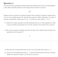 Question 4
An expected utility maximizing consumer with initial wealth W faces a loss of L with probability
p. Her utility-of-wealth function for an arbitrary level of wealth Z is given by:
VZ
Suppose that the consumer can purchase insurance from a perfectly competitive insurance firm
at a per unit of wealth insured, but that the firm charges an additive deductible: if C units of
insurance is purchased, the firm pays out (C – d) if the loss occurs, where 0 < d< C.
4.1 Define the certainty equivalent of wealth mathematically, give a verbal explanation of what
it means and find and expression for it for this consumer if she could not buy insurance.
4.2 Set up the consumer's problem and derive the first order condition that determines the
optimal choice for insurance C*.
3
4.3 Show that the consumer fully insures in the case of actuarially fair pricing, p= r.
4.4 In the case of actuarially fair pricing, p = 7, find the expected profit of the firm, and argue
whether the insurance industry is in the short or long run.
