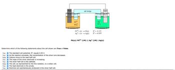 Pb(s)
Determine which of the following statements about the cell shown are True or False.
True
The standard cell potential, o, equals 0.93 V.
True
As the reaction proceeds, the concentration of the silver ions decreases.
False
Cations move to the lead half-cell.
True
The mass of the silver electrode is increasing.
True
The silver half-cell is the cathode.
False
The cell, as represented by the line notation, is a voltaic cell.
True
True
The lead electrode is the anode.
Electrons are spontaneously produced in the silver half-cell.
salt bridge
Ag(s)
Pb+2
So
Pb2+2e → Pb(s)
AS
NO3
E--0.13V
Ag + le → Ag(s)
E° - +0.80V
Pb(s) Pb2+ (1M) || Ag+ (1M) | Ag(s)