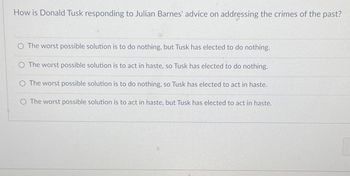 How is Donald Tusk responding to Julian Barnes' advice on addressing the crimes of the past?
The worst possible solution is to do nothing, but Tusk has elected to do nothing.
The worst possible solution is to act in haste, so Tusk has elected to do nothing.
The worst possible solution is to do nothing, so Tusk has elected to act in haste.
O The worst possible solution is to act in haste, but Tusk has elected to act in haste.