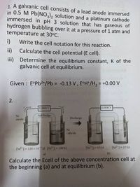 1. A galvanic cell consists of a lead anode immersed
in 0.5 M Pb(NO), solution and a platinum cathode
immersed in pH 3 solution that has gaseous of
hydrogen bubbling over it at a pressure of 1 atm and
temperature at 30°C.
i)
Write the cell notation for this reaction.
ii)
Calculate the cell potential (E cell).
iii) Determine the equilibrium constant, K of the
galvanic cell at equilibrium.
Given : E°P62+/Pb = -0.13 V, E°H*/H2 = +0.00 V
2.
0.0888 V
0.0000 V
Ni
Salt bridge
Discharge
anode
Ni
cathode
[Ni?*1 = 1.00 x 10M IN*1 = 1.00 M
INi2*1 = 0,5 M
[N*] = 0,5 M
(a)
(b)
Calculate the Ecell of the above concentration cell at
the beginning (a) and at equilibrium (b).
