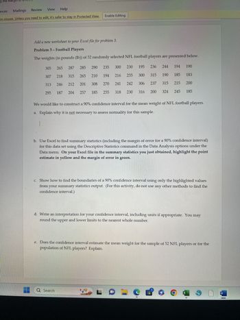 g the Margi
Review
Mailings
View Help
in viruses. Unless you need to edit, it's safer to stay in Protected View.
ences
Add a new worksheet to your Excel file for problem 3.
Problem 3 - Football Players
The weights (in pounds (lb)) of 52 randomly selected NFL football players are presented below.
305 265
307 218
313
246
295
187
287 285 290
315 265
212
204
201
210
Q Search
308
Enable Editing
235
185
257
194
270
255
L
300
230 195 236 244 194 190
216
255 300
241 242 306
316
318 230
315 190 185 183
315
215 200
185
237
We would like to construct a 90% confidence interval for the mean weight of NFL football players.
a. Explain why it is not necessary to assess normality for this sample.
200 324 245
b. Use Excel to find summary statistics (including the margin of error for a 90% confidence interval)
for this data set using the Descriptive Statistics command in the Data Analysis options under the
Data menu. On your Excel file in the summary statistics you just obtained, highlight the point
estimate in yellow and the margin of error in green.
c. Show how to find the boundaries of a 90% confidence interval using only the highlighted values
from your summary statistics output. (For this activity, do not use any other methods to find the
confidence interval.)
d. Write an interpretation for your confidence interval, including units if appropriate. You may
round the upper and lower limits to the nearest whole number.
e. Does the confidence interval estimate the mean weight for the sample of 52 NFL players or for the
population of NFL players? Explain.
e of
6
g
X
0
S
W