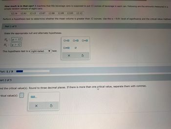 How much is in that can? A machine that fills beverage cans is supposed to put 12 ounces of beverage in each can. Following are the amounts measured in a
simple random sample of eight cans.
12.14 12.01 12.15 12.07 12.00 12.09 12.03 12.12
Perform a hypothesis test to determine whether the mean volume is greater than 12 ounces. Use the a=0.01 level of significance and the critical value method
Part 1 of 5
State the appropriate null and alternate hypotheses.
H: μ = 12
H₁ μ> 12
:
This hypothesis test is a right-tailed ▼ test.
Part: 1 / 5
Part 2 of 5
0,0,...
X
<D
S
#D
X
>O 0=0
ind the critical value(s). Round to three decimal places. If there is more than one critical value, separate them with commas.
us
ritical value(s):
μ
S