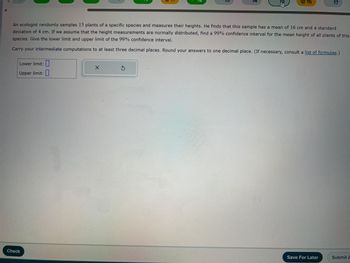 Lower limit:
Upper limit:
Check
X
14
An ecologist randomly samples 13 plants of a specific species and measures their heights. He finds that this sample has a mean of 16 cm and a standard
deviation of 4 cm. If we assume that the height measurements are normally distributed, find a 99% confidence interval for the mean height of all plants of this
species. Give the lower limit and upper limit of the 99% confidence interval.
Carry your intermediate computations to at least three decimal places. Round your answers to one decimal place. (If necessary, consult a list of formulas.)
S
FU
16
17
Save For Later
Submit A