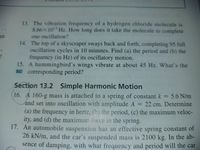 13. The vibration frequency of a hydrogen chloride molecule is
8.66X1013 Hz. How long does it take the molecule to complete
an
one oscillation?
14. The top of a skyscraper sways back and forth, completing 95 full
oscillation cycles in 10 minutes. Find (a) the period and (b) the
?
frequency (in Hz) of its oscillatory motion.
15. A hummingbird's wings vibrate at about 45 Hz. What's the
BIO corresponding period?
Section 13.2 Simple Harmonic Motion
16. A 160-g mass is attached to a spring of constant k = 5.6 N/m
and set into oscillation with amplitude A
= 22 cm. Determine
%3D
%3D
(a) the frequency in hertz, (h) the period, (c) the maximum veloc-
ity, and (d) the maximum force in the spring.
17. An automobile suspension has an effective spring constant of
26 kN/m, and the car's suspended mass is 2100 kg. In the ab-
sence of damping, with what frequency and period will the car
